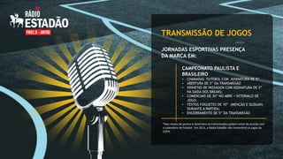 TRANSMISSÃO DE JOGOS
JORNADAS ESPORTIVAS PRESENÇA
DA MARCA EM:
CAMPEONATO PAULISTA E
BRASILEIRO
•
•
•
•
•
•

CHAMADAS FUTEBOL COM ASSINATURA DE 5”
ABERTURA DE 5” DA TRANSMISSÃO
VINHETAS DE PASSAGEM COM ASSINATURA DE 5”
NA SAÍDA DOS BREAKS;
COMERCIAIS DE 30” NO ABRE + INTERVALO DE
JOGO;
TEXTOS FOGUETES DE 10” (MENÇÃO E SLOGAN)
DURANTE A PARTIDA;
ENCERRAMENTO DE 5” DA TRANSMISSÃO

*Nos meses de janeiro e dezembro as transmissões podem variar de acordo com
o calendário de futebol. Em 2014, a Rádio Estadão não transmitirá os jogos da
COPA.

 