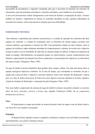 Prof. Ana Maçãs

Escola E.B. 2,3 de Pataias

necessidade de recompensar a “agressão” produzida, pelo que é necessário ter presente um momento de
relaxamento, quer das principais articulações e músculos solicitados, como também ao nível psíquico.
A este nível procuraremos realizar alongamentos como forma de facilitar a recuperação do aluno. Teremos
também em atenção a importância de reforçar os conteúdos abordados na aula, aquilatar dificuldades na
execução dos mesmos, assim como possíveis soluções para essas dificuldades.

HABILIDADES MOTORAS
“Sem diminuir a importância das restantes características, é a relação de oposição dos elementos das duas
equipas em confronto e a relação de cooperação entre os elementos da mesma equipa, ocorridas num
contexto aleatório, que traduzem a essência dos JDC. Esta permanente relação de sinal contrário, entre as
equipas em confronto, impõe mudanças alternadas de comportamentos e atitudes, de acordo com o objectivo
do jogo (o golo) e com as finalidades de cada fase ou situação (ataque ou defesa). Compete aos jogadores de
ambas as equipas, individualmente, em pequenos grupos ou colectivamente, assumir comportamentos que
induzam o aparecimento de situações favoráveis conducentes à concretização dos objectivos, na observância
das regras do jogo” (Garganta e Pinto, 1995).

No jogo de futebol é possível identificar duas grandes fases: ataque e defesa. Em cada uma dessas fases as
equipas perseguem objectivos contrários. Se na fase de ataque, que corresponde ao momento em que a
equipa tem a posse da bola, o objectivo é procurar mantê-la, tentar criar situações de finalização e marcar
golo, já a fase de defesa (sem posse de bola) tem como objectivo procurar apoderar-se da bola, impedir a
criação de situações de finalização e a marcação de golo (Garganta e Pinto, 1995).

Para uma melhor compreensão da estrutura do jogo de futebol é primeiro necessário entender os conceitos
chave de fases, princípios, factores e formas que, segundo Teodorescu (1984), são as componentes
fundamentais da táctica.

Fases
 Representam as etapas percorridas no desenvolvimento tanto do ataque como da defesa desde o
seu início até à sua completa consumação.

Princípios
 Regras de base segundo as quais os jogadores coordenam e dirigem a sua actividade (consideradas
individualmente e em colectivo durante as fases).
Material de apoio teórico de Futebol

9

 