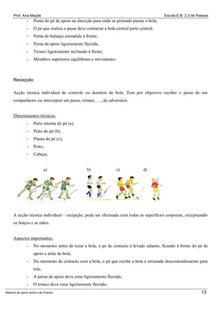 Prof. Ana Maçãs

Escola E.B. 2,3 de Pataias

-

Ponta do pé de apoio na direcção para onde se pretende passar a bola;

-

O pé que realiza o passe deve contactar a bola central parte central;

-

Perna de balanço estendida à frente;

-

Perna de apoio ligeiramente flectida;

-

Tronco ligeiramente inclinado à frente;

-

Membros superiores equilibram o movimento;

Recepção
Acção técnica individual de controlo ou domínio de bola. Tem por objectivo receber o passe de um
companheiro ou interceptar um passe, remate, …, do adversário.

Determinantes técnicas:
-

Parte interna do pé (a);

-

Peito do pé (b);

-

Planta do pé (c);

-

Peito;

-

Cabeça;

a)

b)

c)

d)

A acção técnica individual – recepção, pode ser efectuada com todas as superfícies corporais, exceptuando
os braços e as mãos.

Aspectos importantes:
-

No momento antes de tocar a bola, o pé de contacto é levado adiante, ficando à frente do pé de
apoio e atrás da bola;

-

No momento de contacto com a bola, o pé que recebe a bola é arrastado descontraidamente para
trás;

-

A perna de apoio deve estar ligeiramente flectida;

-

O tronco deve estar ligeiramente flectido;

Material de apoio teórico de Futebol

13

 
