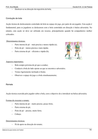 Prof. Ana Maçãs

-

Escola E.B. 2,3 de Pataias

Deslocar-se na direcção da trajectória da bola;

Condução de bola
Acção técnica de deslocamento controlado da bola no espaço de jogo, por parte de um jogador. Esta acção é
fundamental, para os jogadores se deslocarem com a bola controlada em direcção à baliza adversária. No
entanto, esta acção só deve ser utilizada em recurso, principalmente quando há companheiros melhor
colocados.

Determinantes técnicas:
-

Parte interna do pé – mais precisa e menos rápida (a);

-

Peito do pé – menos precisa e mais rápida;

-

Parte externa do pé – eficiente e rápida (b);

Aspectos importantes:
-

Bola sempre próxima do pé que a conduz;

-

Conduzir a bola do lado oposto ao que se encontra o adversário;

-

Tronco ligeiramente inclinado à frente;

-

Observar o espaço de jogo e a bola simultaneamente;

Remate

Acção técnica exercida pelo jogador sobre a bola, com o objectivo de a introduzir na baliza adversária.

Formas de executar o remate:
-

Parte interna do pé – muito preciso, pouco forte;

-

Parte externa do pé;

-

Peito do pé – preciso, muito forte;

-

Cabeça;

Determinantes técnicas:
-

Pé de apoio na direcção do remate;

Material de apoio teórico de Futebol

14

 