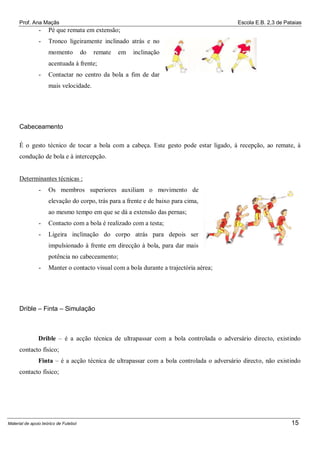 Prof. Ana Maçãs

Escola E.B. 2,3 de Pataias

-

Pé que remata em extensão;

-

Tronco ligeiramente inclinado atrás e no
momento

do

remate

em

inclinação

acentuada à frente;
-

Contactar no centro da bola a fim de dar
mais velocidade.

Cabeceamento
É o gesto técnico de tocar a bola com a cabeça. Este gesto pode estar ligado, à recepção, ao remate, à
condução de bola e à intercepção.

Determinantes técnicas :
-

Os membros superiores auxiliam o movimento de
elevação do corpo, trás para a frente e de baixo para cima,
ao mesmo tempo em que se dá a extensão das pernas;

-

Contacto com a bola é realizado com a testa;

-

Ligeira inclinação do corpo atrás para depois ser
impulsionado à frente em direcção à bola, para dar mais
potência no cabeceamento;

-

Manter o contacto visual com a bola durante a trajectória aérea;

Drible – Finta – Simulação

Drible – é a acção técnica de ultrapassar com a bola controlada o adversário directo, existindo
contacto físico;
Finta – é a acção técnica de ultrapassar com a bola controlada o adversário directo, não existindo
contacto físico;

Material de apoio teórico de Futebol

15

 