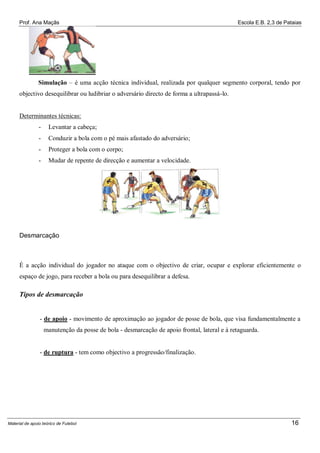 Prof. Ana Maçãs

Escola E.B. 2,3 de Pataias

Simulação – é uma acção técnica individual, realizada por qualquer segmento corporal, tendo por
objectivo desequilibrar ou ludibriar o adversário directo de forma a ultrapassá-lo.

Determinantes técnicas:
-

Levantar a cabeça;

-

Conduzir a bola com o pé mais afastado do adversário;

-

Proteger a bola com o corpo;

-

Mudar de repente de direcção e aumentar a velocidade.

Desmarcação

É a acção individual do jogador no ataque com o objectivo de criar, ocupar e explorar eficientemente o
espaço de jogo, para receber a bola ou para desequilibrar a defesa.

Tipos de desmarcação

- de apoio - movimento de aproximação ao jogador de posse de bola, que visa fundamentalmente a
manutenção da posse de bola - desmarcação de apoio frontal, lateral e à retaguarda.

- de ruptura - tem como objectivo a progressão/finalização.

Material de apoio teórico de Futebol

16

 