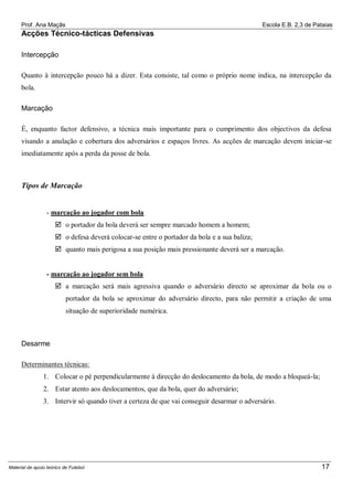 Prof. Ana Maçãs

Escola E.B. 2,3 de Pataias

Acções Técnico-tácticas Defensivas
Intercepção
Quanto à intercepção pouco há a dizer. Esta consiste, tal como o próprio nome indica, na intercepção da
bola.
Marcação
É, enquanto factor defensivo, a técnica mais importante para o cumprimento dos objectivos da defesa
visando a anulação e cobertura dos adversários e espaços livres. As acções de marcação devem iniciar-se
imediatamente após a perda da posse de bola.

Tipos de Marcação

- marcação ao jogador com bola
 o portador da bola deverá ser sempre marcado homem a homem;
 o defesa deverá colocar-se entre o portador da bola e a sua baliza;
 quanto mais perigosa a sua posição mais pressionante deverá ser a marcação.

- marcação ao jogador sem bola
 a marcação será mais agressiva quando o adversário directo se aproximar da bola ou o
portador da bola se aproximar do adversário directo, para não permitir a criação de uma
situação de superioridade numérica.

Desarme
Determinantes técnicas:
1. Colocar o pé perpendicularmente à direcção do deslocamento da bola, de modo a bloqueá-la;
2. Estar atento aos deslocamentos, que da bola, quer do adversário;
3. Intervir só quando tiver a certeza de que vai conseguir desarmar o adversário.

Material de apoio teórico de Futebol

17

 
