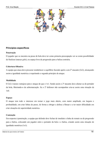 Prof. Ana Maçãs

Escola E.B. 2,3 de Pataias

Princípios específicos
Penetração
O jogador que se encontra na posse de bola deve ter como primeira preocupação ver se existe possibilidade
de finalizar (marcar golo), ou espaço livre de progressão para a baliza contrária.

Cobertura Ofensiva
A equipa que ataca deve procurar restabelecer o equilíbrio fazendo apelo a um 2º atacante (2x2), alcançando
assim a igualdade numérica e respeitando o segundo princípio do ataque.

Mobilidade
O 2x2 é menos vantajoso para o ataque do que o 1x1. Sendo assim o 2º atacante deve afastar-se do portador
da bola, libertando-o da sobremarcação. Se o 2º defensor não acompanhar cria-se assim uma situação de
1x0.

Espaço
O ataque tem todo o interesse em tornar o jogo mais aberto, com maior amplitude, em largura e
profundidade, em criar linhas de passe, de forma a obrigar a defesa a flutuar e a ter maior dificuldade em
criar situações de superioridade numérica.

Contenção
Em resposta à penetração, a equipa que defende deve fechar de imediato a linha de remate ou de progressão
para a baliza, colocando um jogador entre o portador da bola e a baliza, criando assim uma situação de
igualdade numérica (1x1).
Material de apoio teórico de Futebol

18

 