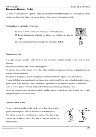 Prof. Ana Maçãs

Escola E.B. 2,3 de Pataias

Técnica de Guarda – Redes
Do ponto de vista defensivo, o guarda – redes deve dominar a atitude base defensiva, a colocação no terreno
e as técnicas de receber, blocar, interceptar, afastar a bola e sair ao adversário com bola.

Posição base e colocação no terreno
 Entre os postes, com os pés afastados e as pernas flectidas;
 Tronco ligeiramente inclinado em frente, com os braços ao lado do
corpo;
 Deslocamentos na baliza em função do movimento da bola.

Recepção da bola
É a acção em que o guarda – redes recebe a bola num único contacto, usando as mãos com os dedos
afastados.
As recepções podem ser altas, baixas e em mergulho.
Na recepção baixa a bola é segura com as duas mãos, estando a perna de apoio flectida na direcção da bola e
o tronco inclinado em frente.
Na técnica de mergulho, o guarda-redes projecta-se lateralmente sobre a perna, coxa, anca e tronco.
O blocar da bola é uma situação particular da recepção. A técnica de blocar mais utilizada é aquela em que o
guarda-redes, de pé, amortece a bola a meia altura, segurando-a de seguida entre o peito e os antebraços.
Outra as vezes o guarda-redes tem a necessidade de se deslocar em voo para captar a bola.
Depois de a agarrar, deve preocupar-se com a queda e com a protecção da bola, devendo para o efeito
protegê-la segurando-a contra o peito.

Desviar/ afastar a bola
Por vezes não é possível controlar a bola com as duas mãos, sendo o
guarda redes obrigado a afastá-la ou desviá-la da zona de baliza.
Para afastar a bola deve socá-la com os punhos. Para desviar por
cima ou para o lado da baliza, deve usar a palma de uma ou de
ambas as mãos.

Material de apoio teórico de Futebol

20

 