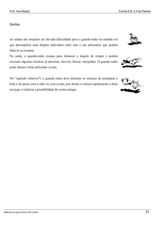 Prof. Ana Maçãs

Escola E.B. 2,3 de Pataias

Saídas

As saídas são situações de elevada dificuldade para o guarda-redes na medida em
que pressupõem uma disputa individual entre este e um adversário que poderá
fintá-lo ou rematar.
Na saída, o guarda-redes avança para diminuir o ângulo de remate e poderá
executar algumas técnicas já descritas: desviar, blocar, mergulhar. O guarda-redes
pode afastar a bola utilizando os pés.
No “capítulo ofensivo”, o guarda redes deve dominar as técnicas de pontapear a
bola e de passe com a mão ou com os pés, por forma a colocar rapidamente a bola
em jogo e explorar a possibilidade de contra-ataque.

Material de apoio teórico de Futebol

21

 