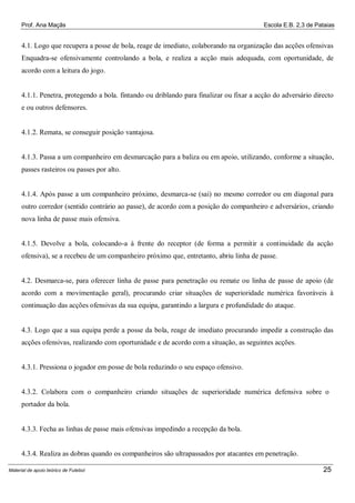 Prof. Ana Maçãs

Escola E.B. 2,3 de Pataias

4.1. Logo que recupera a posse de bola, reage de imediato, colaborando na organização das acções ofensivas
Enquadra-se ofensivamente controlando a bola, e realiza a acção mais adequada, com oportunidade, de
acordo com a leitura do jogo.

4.1.1. Penetra, protegendo a bola. fintando ou driblando para finalizar ou fixar a acção do adversário directo
e ou outros defensores.

4.1.2. Remata, se conseguir posição vantajosa.

4.1.3. Passa a um companheiro em desmarcação para a baliza ou em apoio, utilizando, conforme a situação,
passes rasteiros ou passes por alto.

4.1.4. Após passe a um companheiro próximo, desmarca-se (sai) no mesmo corredor ou em diagonal para
outro corredor (sentido contrário ao passe), de acordo com a posição do companheiro e adversários, criando
nova linha de passe mais ofensiva.

4.1.5. Devolve a bola, colocando-a à frente do receptor (de forma a permitir a continuidade da acção
ofensiva), se a recebeu de um companheiro próximo que, entretanto, abriu linha de passe.

4.2. Desmarca-se, para oferecer linha de passe para penetração ou remate ou linha de passe de apoio (de
acordo com a movimentação geral), procurando criar situações de superioridade numérica favoráveis à
continuação das acções ofensivas da sua equipa, garantindo a largura e profundidade do ataque.

4.3. Logo que a sua equipa perde a posse da bola, reage de imediato procurando impedir a construção das
acções ofensivas, realizando com oportunidade e de acordo com a situação, as seguintes acções.

4.3.1. Pressiona o jogador em posse de bola reduzindo o seu espaço ofensivo.

4.3.2. Colabora com o companheiro criando situações de superioridade numérica defensiva sobre o
portador da bola.

4.3.3. Fecha as linhas de passe mais ofensivas impedindo a recepção da bola.

4.3.4. Realiza as dobras quando os companheiros são ultrapassados por atacantes em penetração.
Material de apoio teórico de Futebol

25

 