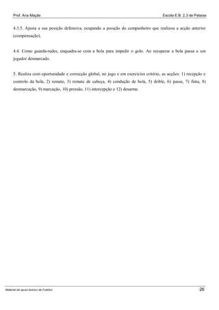 Prof. Ana Maçãs

Escola E.B. 2,3 de Pataias

4.3.5. Ajusta a sua posição defensiva, ocupando a posição do companheiro que realizou a acção anterior
(compensação).

4.4. Como guarda-redes, enquadra-se com a bola para impedir o golo. Ao recuperar a bola passa a um
jogador desmarcado.

5. Realiza com oportunidade e correcção global, no jogo e em exercícios critério, as acções: 1) recepção e
controlo da bola, 2) remate, 3) remate de cabeça, 4) condução de bola, 5) drible, 6) passe, 7) finta, 8)
desmarcação, 9) marcação, 10) pressão, 11) intercepção e 12) desarme.

Material de apoio teórico de Futebol

26

 