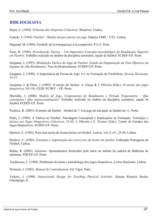 Prof. Ana Maçãs

Escola E.B. 2,3 de Pataias

BIBLIOGRAFIA
Bayer, C. (1994). O Ensino dos Desportos Colectivos. Dinalivro. Lisboa.
Castelo, J. (1994). Futebol – Modelo técnico-táctico do jogo. Edições FMH – UTL. Lisboa.
Dugrand, M. (1989). Football, de la transparence à la complexité. P.U.F. Paris.
Faria, R. (1999). Periodização Táctica – Um Imperativo Concepto-metodológico do Rendimento Superior
em Futebol. Trabalho realizado no âmbito da disciplina seminário, opção de futebol. FCDEF-UP. Porto.
Garganta, J. (1997). Modelação Táctica do Jogo de Futebol. Estudo da Organização da Fase Ofensiva em
Equipas de Alto Rendimento. Tese de Doutoramento. FCDEF-UP. Porto.
Garganta, J. (1999). A Importância da Forma de Jogo 1x1 na Formação do Futebolista. Revista Horizonte,
15-17.
Garganta, J. & Pinto, J. (1995). O ensino do futebol. A. Graça & J. Oliveira (Eds.), O ensino dos jogos
desportivos, 95-136. CEJD. FCDEF – UP. Porto.
Martinho, J. (2000). Modelo de Jogo, Componentes do Rendimento e Período Preparatório – Que
concepções? Que operacionalização? Trabalho realizado no âmbito da disciplina seminário, opção de
futebol. FCDEF-UP. Porto.
Pacheco, R. (2001): O ensino do futebol – futebol de 7. Um jogo de iniciação ao futebol de 11. Porto.
Pinto, J. (1996). A Táctica no Futebol: Abordagem Conceptual e Implicações na Formação. Estratégia e
táctica nos Jogos Desportivos Colectivos, 51-62. J. Oliveira e F. Tavares (Eds.). Centro de Estudos dos
Jogos Desportivos. FCDEF-UP. Porto.
Queiroz, C. (1983). Para uma teoria do ensino/treino em futebol. Ludens, vol. 8, nº1, 25-44. Lisboa.
Queiroz, C. (1986). Estrutura e organização dos exercícios de treino em futebol. Federação Portuguesa de
Futebol. Lisboa.
Rolim, R. (2003). Atletismo. Apontamentos fornecidos pelo autor no âmbito da cadeira de Didáctica de
atletismo. FDCEF-UP. Porto.
Teodorescu, L. (1984). Problemas da teoria e metodologia dos jogos desportivos. Livros Horizonte. Lisboa.
Weineck, J. (1983). Manuel de l’entraînement. Ed. Vigot. Paris
Vickers, J. (1990). Instructional Design for Teaching Physical Activities. Human Kinetics Books,
Champaign, IL.

Material de apoio teórico de Futebol

27

 