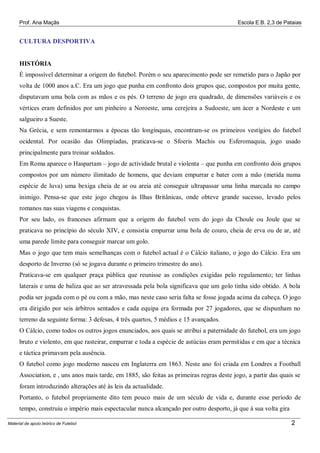 Prof. Ana Maçãs

Escola E.B. 2,3 de Pataias

CULTURA DESPORTIVA

HISTÓRIA
É impossível determinar a origem do futebol. Porém o seu aparecimento pode ser remetido para o Japão por
volta de 1000 anos a.C. Era um jogo que punha em confronto dois grupos que, compostos por muita gente,
disputavam uma bola com as mãos e os pés. O terreno de jogo era quadrado, de dimensões variáveis e os
vértices eram definidos por um pinheiro a Noroeste, uma cerejeira a Sudoeste, um ácer a Nordeste e um
salgueiro a Sueste.
Na Grécia, e sem remontarmos a épocas tão longínquas, encontram-se os primeiros vestígios do futebol
ocidental. Por ocasião das Olimpíadas, praticava-se o Sfoeris Machis ou Esferomaquia, jogo usado
principalmente para treinar soldados.
Em Roma aparece o Haspartam – jogo de actividade brutal e violenta – que punha em confronto dois grupos
compostos por um número ilimitado de homens, que deviam empurrar e bater com a mão (metida numa
espécie de luva) uma bexiga cheia de ar ou areia até conseguir ultrapassar uma linha marcada no campo
inimigo. Pensa-se que este jogo chegou às Ilhas Britânicas, onde obteve grande sucesso, levado pelos
romanos nas suas viagens e conquistas.
Por seu lado, os franceses afirmam que a origem do futebol vem do jogo da Choule ou Joule que se
praticava no princípio do século XIV, e consistia empurrar uma bola de couro, cheia de erva ou de ar, até
uma parede limite para conseguir marcar um golo.
Mas o jogo que tem mais semelhanças com o futebol actual é o Cálcio italiano, o jogo do Cálcio. Era um
desporto de Inverno (só se jogava durante o primeiro trimestre do ano).
Praticava-se em qualquer praça pública que reunisse as condições exigidas pelo regulamento; ter linhas
laterais e uma de baliza que ao ser atravessada pela bola significava que um golo tinha sido obtido. A bola
podia ser jogada com o pé ou com a mão, mas neste caso seria falta se fosse jogada acima da cabeça. O jogo
era dirigido por seis árbitros sentados e cada equipa era formada por 27 jogadores, que se dispunham no
terreno da seguinte forma: 3 defesas, 4 três quartos, 5 médios e 15 avançados.
O Cálcio, como todos os outros jogos enunciados, aos quais se atribui a paternidade do futebol, era um jogo
bruto e violento, em que rasteirar, empurrar e toda a espécie de astúcias eram permitidas e em que a técnica
e táctica primavam pela ausência.
O futebol como jogo moderno nasceu em Inglaterra em 1863. Neste ano foi criada em Londres a Football
Association, e , uns anos mais tarde, em 1885, são feitas as primeiras regras deste jogo, a partir das quais se
foram introduzindo alterações até às leis da actualidade.
Portanto, o futebol propriamente dito tem pouco mais de um século de vida e, durante esse período de
tempo, construiu o império mais espectacular nunca alcançado por outro desporto, já que à sua volta gira
Material de apoio teórico de Futebol

2

 