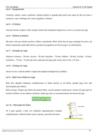 Prof. Ana Maçãs

Escola E.B. 2,3 de Pataias

Lei 4 – Equipamento
Camisola, calções, meias, caneleiras, calçado próprio (o guarda-redes pode usar calças de fato de treino e
camisola, o que o distingue dos outros jogadores e árbitro).
Lei 5 – O Árbitro
Tem por missão cumprir e fazer cumprir, dentro das instalações desportivas, as leis e as normas do jogo.
Lei 6 – Árbitros Auxiliares
São dois e têm por missão auxiliar o árbitro, assinalando: faltas, bolas fora de jogo, pontapés de canto e de
baliza, lançamentos pela linha lateral, a posição de jogadores em fora de jogo e as substituições.
Lei 7 – Duração do Jogo
Seniores e Juniores – 90 min.; Juvenis – 80 min.; Iniciados – 70 min.; Infantis – 60 min.; Escolas – 50 min.;
Femininos – 70 min. . O intervalo entre cada parte do jogo pode variar entre 5 min. e 10 min. .
Lei 8 – Começo do Jogo
Inicia-se com o sinal do árbitro e depois da saudação (obrigatória) ao público.
Lei 9 – Bola Fora e Bola em Jogo
Bola fora: Quando ultrapassa completamente as linhas laterais ou de baliza, quando jogo tiver sido
interrompido pelo árbitro;
Bola em jogo: Sempre que dentro das quatro linhas, mesmo quando ressalta para o terreno de jogo após ter
tocado no árbitro ou nos árbitros auxiliares, desde que estes se encontrem dentro do terreno do jogo.

Lei 10 – Marcação de Golos
Só é golo quando a bola, em condições regulamentares transpõe
completamente a linha de baliza entre os postes e por baixo da barra.

Material de apoio teórico de Futebol

4

 