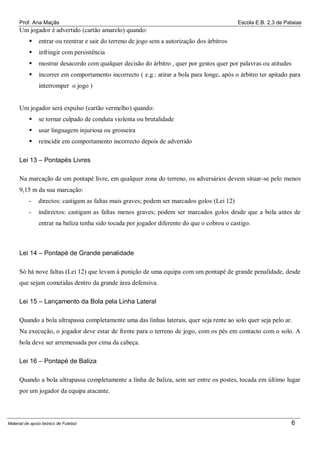 Prof. Ana Maçãs

Escola E.B. 2,3 de Pataias

Um jogador é advertido (cartão amarelo) quando:


entrar ou reentrar e sair do terreno de jogo sem a autorização dos árbitros



infringir com persistência



mostrar desacordo com qualquer decisão do árbitro , quer por gestos quer por palavras ou atitudes



incorrer em comportamento incorrecto ( e.g.: atirar a bola para longe, após o árbitro ter apitado para
interromper o jogo )

Um jogador será expulso (cartão vermelho) quando:


se tornar culpado de conduta violenta ou brutalidade



usar linguagem injuriosa ou grosseira



reincidir em comportamento incorrecto depois de advertido

Lei 13 – Pontapés Livres
Na marcação de um pontapé livre, em qualquer zona do terreno, os adversários devem situar-se pelo menos
9,15 m da sua marcação:
-

directos: castigam as faltas mais graves; podem ser marcados golos (Lei 12)

-

indirectos: castigam as faltas menos graves; podem ser marcados golos desde que a bola antes de
entrar na baliza tenha sido tocada por jogador diferente do que o cobrou o castigo.

Lei 14 – Pontapé de Grande penalidade
Só há nove faltas (Lei 12) que levam à punição de uma equipa com um pontapé de grande penalidade, desde
que sejam cometidas dentro da grande área defensiva.
Lei 15 – Lançamento da Bola pela Linha Lateral
Quando a bola ultrapassa completamente uma das linhas laterais, quer seja rente ao solo quer seja pelo ar.
Na execução, o jogador deve estar de frente para o terreno de jogo, com os pés em contacto com o solo. A
bola deve ser arremessada por cima da cabeça.
Lei 16 – Pontapé de Baliza
Quando a bola ultrapassa completamente a linha de baliza, sem ser entre os postes, tocada em último lugar
por um jogador da equipa atacante.

Material de apoio teórico de Futebol

6

 
