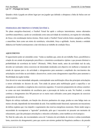 Prof. Ana Maçãs

Escola E.B. 2,3 de Pataias

Lei 17 – Pontapé de Canto
Quando a bola é jogada em ultimo lugar por um jogador que defende e ultrapassa a linha da baliza sem ser
entre os postes.

FISIOLOGIA DO TREINO E CONDIÇÃO FÍSICA
No plano energético-funcional, o Futebol/ Futsal faz apelo a esforços intermitentes, mistos alternados
(aeróbios-anaeróbios), e pode ser considerada como uma actividade de resistência, em regime de velocidade,
de força e de coordenação táctico-técnica. Deste modo o Futebol/ Futsal solicita fontes energéticas aeróbias
e anaeróbias, bem como um misto de resistência, velocidade, força e agilidade. Assim, durante a unidade
didáctica de Futebol continuaremos a dar relevância ao trabalho de condição física.

AQUECIMENTO

O aquecimento pode ser entendido como: “todas as medidas que, antes de um trabalho físico, possibilitem a
criação de um estado de preparação psicofísico e cinestésico-coordenativo óptimo e que possam diminuir a
probabilidade de ocorrência de lesões” (Weineck, 1986). Deste modo, antes da actividade real da aula,
deverão ser realizados vários exercícios de intensidade moderada com objectivo de melhorar a transição do
estado de repouso para o de actividade e alongamentos para aumentar a amplitude dos movimentos das
articulações envolvidas na actividade a desenvolver, assim como alongamentos específicos para aumentar a
flexibilidade da região lombar.
Este deverá ter uma intensidade adequada, contemplando uma mobilização eficaz das principais articulações
a serem solicitadas no decurso da aula. Tem ainda de passar pela mobilização geral e específica e ser
adequada aos conteúdos e exigências dos exercícios seguintes. O exercício preparatório de esforço constituise como um meio introdutório de excelência para a prevenção de lesões na aula. No Futebol, a corrida
contínua e alongamentos dos MI parecem ser os meios mais utilizados como parte integrante do exercício
preparatório de esforço.
Depois do esforço realizado, em função dos diversos parâmetros de carga, produz-se uma fadiga mais ou
menos elevada, dependendo da intensidade da aula. Esta medida/estado funcional, representa um mecanismo
de defesa orgânica que visa impedir o esgotamento das reservas energéticas essenciais. Deste modo surge a
necessidade de recompensar a “agressão” produzida, pelo que é necessário ter presente um momento de
relaxamento, quer das principais articulações e músculos solicitados, como também ao nível psíquico.
No final de cada aula, são recomendados cerca de 5 minutos de actividades de retorno à calma (caminhada
lenta, exercícios de alongamento), para que ocorra um retorno gradual da frequência cardíaca e da pressão

Material de apoio teórico de Futebol

7

 