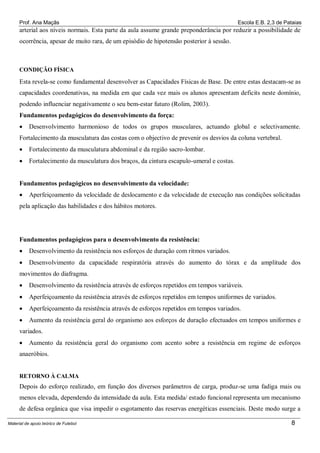 Prof. Ana Maçãs

Escola E.B. 2,3 de Pataias

arterial aos níveis normais. Esta parte da aula assume grande preponderância por reduzir a possibilidade de
ocorrência, apesar de muito rara, de um episódio de hipotensão posterior à sessão.

CONDIÇÃO FÍSICA

Esta revela-se como fundamental desenvolver as Capacidades Físicas de Base. De entre estas destacam-se as
capacidades coordenativas, na medida em que cada vez mais os alunos apresentam deficits neste domínio,
podendo influenciar negativamente o seu bem-estar futuro (Rolim, 2003).
Fundamentos pedagógicos do desenvolvimento da força:


Desenvolvimento harmonioso de todos os grupos musculares, actuando global e selectivamente.

Fortalecimento da musculatura das costas com o objectivo de prevenir os desvios da coluna vertebral.


Fortalecimento da musculatura abdominal e da região sacro-lombar.



Fortalecimento da musculatura dos braços, da cintura escapulo-umeral e costas.

Fundamentos pedagógicos no desenvolvimento da velocidade:


Aperfeiçoamento da velocidade de deslocamento e da velocidade de execução nas condições solicitadas

pela aplicação das habilidades e dos hábitos motores.

Fundamentos pedagógicos para o desenvolvimento da resistência:


Desenvolvimento da resistência nos esforços de duração com ritmos variados.



Desenvolvimento da capacidade respiratória através do aumento do tórax e da amplitude dos

movimentos do diafragma.


Desenvolvimento da resistência através de esforços repetidos em tempos variáveis.



Aperfeiçoamento da resistência através de esforços repetidos em tempos uniformes de variados.



Aperfeiçoamento da resistência através de esforços repetidos em tempos variados.



Aumento da resistência geral do organismo aos esforços de duração efectuados em tempos uniformes e

variados.


Aumento da resistência geral do organismo com acento sobre a resistência em regime de esforços

anaeróbios.

RETORNO À CALMA

Depois do esforço realizado, em função dos diversos parâmetros de carga, produz-se uma fadiga mais ou
menos elevada, dependendo da intensidade da aula. Esta medida/ estado funcional representa um mecanismo
de defesa orgânica que visa impedir o esgotamento das reservas energéticas essenciais. Deste modo surge a
Material de apoio teórico de Futebol

8

 