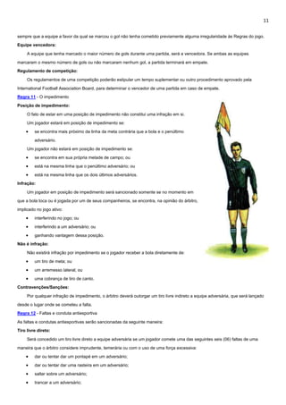 11
sempre que a equipe a favor da qual se marcou o gol não tenha cometido previamente alguma irregularidade às Regras do jogo.
Equipe vencedora:
A equipe que tenha marcado o maior número de gols durante uma partida, será a vencedora. Se ambas as equipes
marcaram o mesmo número de gols ou não marcaram nenhum gol, a partida terminará em empate.
Regulamento de competição:
Os regulamentos de uma competição poderão estipular um tempo suplementar ou outro procedimento aprovado pela
International Football Association Board, para determinar o vencedor de uma partida em caso de empate.
Regra 11 - O impedimento
Posição de impedimento:
O fato de estar em uma posição de impedimento não constitui uma infração em si.
Um jogador estará em posição de impedimento se:
 se encontra mais próximo da linha da meta contrária que a bola e o penúltimo
adversário.
Um jogador não estará em posição de impedimento se:
 se encontra em sua própria metade de campo; ou
 está na mesma linha que o penúltimo adversário; ou
 está na mesma linha que os dois últimos adversários.
Infração:
Um jogador em posição de impedimento será sancionado somente se no momento em
que a bola toca ou é jogada por um de seus companheiros, se encontra, na opinião do árbitro,
implicado no jogo ativo:
 interferindo no jogo; ou
 interferindo a um adversário; ou
 ganhando vantagem dessa posição.
Não é infração:
Não existirá infração por impedimento se o jogador receber a bola diretamente de:
 um tiro de meta; ou
 um arremesso lateral; ou
 uma cobrança de tiro de canto.
Contravenções/Sanções:
Por qualquer infração de impedimento, o árbitro deverá outorgar um tiro livre indireto a equipe adversária, que será lançado
desde o lugar onde se cometeu a falta.
Regra 12 - Faltas e conduta antiesportiva
As faltas e condutas antiesportivas serão sancionadas da seguinte maneira:
Tiro livre direto:
Será concedido um tiro livre direto a equipe adversária se um jogador comete uma das seguintes seis (06) faltas de uma
maneira que o árbitro considere imprudente, temerária ou com o uso de uma força excessiva:
 dar ou tentar dar um pontapé em um adversário;
 dar ou tentar dar uma rasteira em um adversário;
 saltar sobre um adversário;
 trancar a um adversário;
 