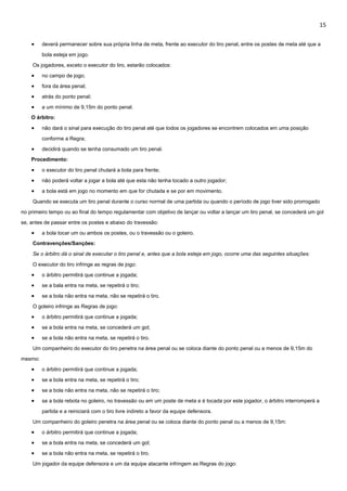 15
 deverá permanecer sobre sua própria linha de meta, frente ao executor do tiro penal, entre os postes de meta até que a
bola esteja em jogo.
Os jogadores, exceto o executor do tiro, estarão colocados:
 no campo de jogo;
 fora da área penal;
 atrás do ponto penal;
 a um mínimo de 9,15m do ponto penal.
O árbitro:
 não dará o sinal para execução do tiro penal até que todos os jogadores se encontrem colocados em uma posição
conforme a Regra;
 decidirá quando se tenha consumado um tiro penal.
Procedimento:
 o executor do tiro penal chutará a bola para frente;
 não poderá voltar a jogar a bola até que esta não tenha tocado a outro jogador;
 a bola está em jogo no momento em que for chutada e se por em movimento.
Quando se executa um tiro penal durante o curso normal de uma partida ou quando o período de jogo tiver sido prorrogado
no primeiro tempo ou ao final do tempo regulamentar com objetivo de lançar ou voltar a lançar um tiro penal, se concederá um gol
se, antes de passar entre os postes e abaixo do travessão:
 a bola tocar um ou ambos os postes, ou o travessão ou o goleiro.
Contravenções/Sanções:
Se o árbitro dá o sinal de executar o tiro penal e, antes que a bola esteja em jogo, ocorre uma das seguintes situações:
O executor do tiro infringe as regras de jogo:
 o árbitro permitirá que continue a jogada;
 se a bala entra na meta, se repetirá o tiro;
 se a bola não entra na meta, não se repetirá o tiro.
O goleiro infringe as Regras de jogo:
 o árbitro permitirá que continue a jogada;
 se a bola entra na meta, se concederá um gol;
 se a bola não entra na meta, se repetirá o tiro.
Um companheiro do executor do tiro penetra na área penal ou se coloca diante do ponto penal ou a menos de 9,15m do
mesmo:
 o árbitro permitirá que continue a jogada;
 se a bola entra na meta, se repetirá o tiro;
 se a bola não entra na meta, não se repetirá o tiro;
 se a bola rebota no goleiro, no travessão ou em um poste de meta e é tocada por este jogador, o árbitro interromperá a
partida e a reiniciará com o tiro livre indireto a favor da equipe defensora.
Um companheiro do goleiro penetra na área penal ou se coloca diante do ponto penal ou a menos de 9,15m:
 o árbitro permitirá que continue a jogada;
 se a bola entra na meta, se concederá um gol;
 se a bola não entra na meta, se repetirá o tiro.
Um jogador da equipe defensora e um da equipe atacante infringem as Regras do jogo:
 