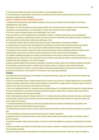 21
7- A bola somente poderá ser trocada, durante a partida, com a autorização do árbitro.
8- O local destinado ao representante, ao anotador e cronometrista deverá contar com bolas de reserva em número suficiente e
em plenas condições de serem utilizadas.
REGRA 3 - NÚMERO E SUBSTITUIÇÃO DE ATLETAS
1) A partida será disputada entre duas equipes compostas, cada uma, por no máximo de 5(cinco) atletas, um dos quais,
obrigatoriamente, será o goleiro.
2)É vedado o início de uma partida sem que as equipes contém com um mínimo de 5(cinco) atletas, nem será permitida sua
continuação ou prosseguimento se uma das equipes, ou ambas, ficar reduzida a menos de 3(três) atletas.
3) O número máximo de atletas reservas, para substituições, é de 7 (sete).
4) Será permitido um número indeterminado de substituições "volantes", a qualquer tempo do jogo, sem necessidade de
paralisação do cronômetro, exceção feita ao goleiro que somente poderá ser substituído com a bola fora de jogo. Um atleta que
tenha sido substituído poderá voltar a partida em substituição a outro.
5) A substituição volante realiza-se quando a bola estiver em jogo, subordinando-se às seguintes condições:
a) O atleta que sai da quadra de jogo, deverá fazê-lo pela linha lateral, nos 3(três) metros correspondentes ao lado onde se
encontra seu banco de reservas , mas nunca antes de o atleta substituído transpor completamente a linha lateral.
b) O atleta que entra na quadra de jogo deverá fazê-lo pela mesma linha da zona de substituição, também nos 3(três) metros
correspondente ao lado onde se encontra seu banco de reservas e no setor chamado zona de substituições.
c) É vedada a substituição do goleiro por ocasião da cobrança de tiros livres direto ou indireto (exceção na cobrança de
penalidade máxima), salvo em caso de contusão grave por ele sofrida, comprovada pelo árbitro e confirmada pelo médico ou, na
ausência deste, pelo massagista, ou em caso de expulsão.
d) Qualquer atleta substituto está submetido a autoridade e jurisdição dos árbitros, seja ou não chamado a participar da partida.
e) A substituição completa-se quando o substituto entra na quadra de jogo e, o substituto, deixa a mesma totalmente.
6) A troca de posição entre o goleiro e os demais atletas participantes da partida poderá ser feita devendo, entretanto, ser
previamente autorizada por um dos árbitros e no momento em que o jogo esteja paralisado.
PUNIÇÃO
a) A partida não será interrompida por uma infração ao item 6(seis) desta regra, sendo que o atleta infrator será advertido logo
após a bola estar fora de jogo.
b) Se em uma substituição volante o atleta substituto entra na quadra de jogo antes que o atleta substituído saia, um dos árbitros
paralisará a partida e determinará a saída do atleta substituído e, após advertir o colega substituto, reiniciará o jogo com tiro livre
indireto no local onde se encontrava a bola quando da interrupção.
c) Se em uma substituição volante um substituído entra em quadra de jogo ou, um substituto saia da quadra por um lugar diferente
da zona de substituição, um dos árbritos interromperá a partida advertindo o atleta infrator, cobrando a falta no local onde se
encontrava a bola quando da interrupção da partida.
d) Se na interrupção da partida por infração aos itens "b" e "c" a bola se encontrava dentro da área de meta, para a cobrança do
tiro livre indireto, a bola deverá ser colocada sobre a linha demarcatória da áre de meta (6 metros) e no local mais próximo de
onde a mesma se encontrava.
7) O atleta desclassificado da partida por praticar 5(cinco) faltas poderá ser substituído imediatamente, não podendo mais
participar da partida, devendo abandonar a quadra de jogo.
8) O atleta expulso pelo árbitro antes ou durante a partida poderá ser substituído, sendo-lhe vedado a permanecer na quadra de
jogo.
9) A um dos atletas, de cada equipe, será atribuída a função de "capitão" cabendo-lhe:
a) representar durante a partida sua equipe, da qual é ainda o fiador da boa conduta, exigível, antes, no transcorrer e após o
término da mesma.
b) fornecer ao anotador, antes do início da partida, os nomes e números dos atletas de sua equipe e os integrantes da comissão
técnica.
c) avisar ao anotador e aos árbitros as substituições, que não sejam as volantes, e mudança de número dos atletas que ocorrerem
em sua equipe no intervalo.
d) dirigir-se ao árbitro buscando interpretação ou informação essencial, quando necessário, desde que o faça com respeito e
 