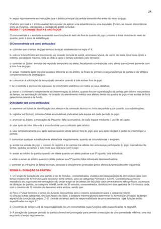 24
h- seguir rigorosamente as instruções que o árbitro principal da partida transmitir-lhe antes do ínicio do jogo.
O árbitro principal e o árbitro auxiliar têm o poder de aplicar uma advertência ou uma expulsão. Porém, se houver discordância
entre os mesmos, prevalecerá a decisào do árbitro principal.
REGRA 7 - CRONOMETRISTA E ANOTADOR
O cronometrista e o anotador exercerão suas funções do lado de fora da quadra de jogo, próximo à linha divisória do meio da
quadra, junto à zona de substituição.
O Cronometrista terá como atribuições:
a- controlar que o tempo de jogo tenha a duração estabelecida na regra nº 8;
b- colocar o cronômetro em movimento por ocasião da bola de saída, arremesso lateral, de canto, de meta, tiros livres direto e
indireto, penalidade máxima, bola ao chão e após o tempo solicitado pelo treinador;
c- controlar os 2(dois) minutos de expulsão temporária do atleta, fiscalizando a entrada de outro atleta que ocorrerá somente com
a bola fora de jogo;
d- avisar, mediante apito de sinal acústico diferente ao do árbitro, os finais do primeiro e segundo tempo de partida e de tempos
complementares de prorrogação;
e- comunicar a solicitação de tempo pelo treinador quando a bola estiver fora de jogo;
f- ter o controle e dominío do manuseio do cronômetro eletrônico em todos os seus detalhes;
g- travar o cronômetro independente da determinação do árbitro, quando houver a paralização da partida pelo árbitro nos pedidos
de tempo, na assinalação de faltas, na ocasião do atendimento médico aos atletas dentro da quadra de jogo e nas saídas de bola
pelas linhas lateral e de fundo.
O Anotador terá como atribuições:
a- examinar as fichas de identificação dos atletas e da comissão técnica no início da partida e por ocasião das substituições;
b- registrar as 5(cinco) primeiras faltas acumulativas praticadas pela equipe em cada período de jogo;
c- anunciar ao árbitro, a marcação da 5ª(quinta) falta acumulativa, de cada equipe mediante o uso de seu apito;
d- usar apito de silvo diferente e inconfundível com o utilizado pelo árbitro;
e- usar tempestivamente seu apito apenas quando abola estiver fora do jogo, pois seu apito não tem o poder de interromper a
partida;
f- comunicar qualquer substituição de atleta feita irregularmente, quando as circunstâncias o exigirem;
g- anotar na súmula de jogo o número de registro e da camisa dos atletas de cada equipe participante do jogo, marcadores de
tentos, pedidos de tempo e tudo mais que relacione com o jogo;
h- avisar ao árbitro da partida quando um atleta quando um atleta praticar sua 4ª (quarta) falta individual;
i- voltar a avisar ao árbitro quando o atleta praticar sua 5ª (quinta) falta individuale desclassificatória;
j- controlar as infrações de faltas técnicas, pessoais e disciplinares praticadas pelos atletas durante o decorrer da partida.
REGRA 8 - DURAÇÃO DA PARTIDA
1- O Tempo de duração de uma partida é de 40 minutos , cronometrados, divididos em dois períodos de 20 minutos cada, com
tempo máximo de 10 minutos para descanso entre ambos, para as categorias Principal e Juvenil. Considerando a menor
resistência do organismo em formação e não poder exigir-se de atletas de reduzida idade um excessivo esforço físico, os tempos
de duraçào da partida, na categoria Infantil, serão de 30 minutos, cronometrados, divididos em dois períodos de 15 minutos cada,
com o máximo de 10 minutos de descanso entre ambos, sendo que:
a) Para o Futsal feminino o tempo de duração das partidas será o mesmo estabelecido para a categoria Infantil;
b) para as outras categorias, em suas faixas de idade, a entidade máxima poderá determinar ou homologar a fixaçào de tempo
especial de duraçào da partida. 2- O controle do tempo será de responsabilidade de um cronometrista cujas funções estão
especificadas na regra 07.
2- O controle do tempo será de responsabilidade de um cronometrista cujas funções estão especificadas na regra 07.
3- A duração de qualquer período da partida deverá ser prorrogada para permitir a execução de uma penalidade máxima, uma vez
esgotado o tempo regulamentar.
 