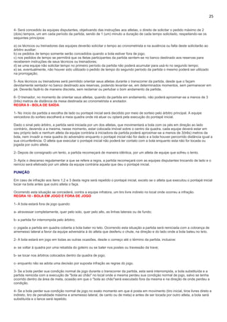 25
4- Será concedido às equipes disputantes, objetivando das instruções aos atletas, o direito de solicitar o pedido máximo de 2
(dois) tempos, um em cada período da partida, sendo de 1 (um) minuto a duração de cada tempo solicitado, respeitando-se os
sequintes princípios:
a) os técnicos ou treinadores das equipes deverão solicitar o tempo ao cronometrista e na ausência ou falta deste solicitarão ao
árbitro auxiliar;
b) os pedidos de tempo somente serão concedidos quando a bola estiver fora de jogo;
c) nos pedidos de tempo se permitirá que os tletas participantes da partida sentem-se no banco destinado aos reservas para
receberem instruções de seus técnicos ou treinadores;
d) se uma equipe não solicitar tempo no primeiro período da partida não poderá acumular para usá-lo no segundo tempo;
e) se, eventualmente, não houver sido utilizado o pedido de tempo do segundo período da partida o mesmo poderá ser utilizado
na prorrogação;
5- Aos técnicos ou treinadores será permitido orientar seus atletas durante o transcorrer da partida, desde que o façam
devidamente sentador no banco destinado aos reservas, podendo levantar-se, em determinados momentos, sem permanecer em
pé. Deverão fazê-lo de maneira discreta, sem reclamar ou pertubar o bom andamento da partida.
6- O treinador, no momento de orientar seus atletas, quando da partida em andamento, não poderá aproximar-se a menos de 3
(três) metros de distância da mesa destinada ao cronometrista e anotador.
REGRA 9 - BOLA DE SAÍDA
1- No ínicio da partida a escolha de lado ou pontapé inicial será decidido por meio de sorteio pelo árbitro principal. A equipe
vencedora do sorteio escolherá a meia quadra onde irá atuar ou optará pela execução do pontapé inicial.
Dado o sinal pelo árbitro, a partida será iniciada por um dos atletas, que movimentará a bola com os pés em direção ao lado
contrário, devendo a a mesma, nesse momento, estar colocada imóvel sobre o centro da quadra. cada equipe deverá estar em
seu próprio lado e nenhum atleta da equipe contrária à iniciadora da partida poderá aproximar-se a menos de 3(três) metros da
bola, nem invadir a meia quadra do adversário enquanto o pontapé inicial não for dado e a bola houver percorrido distância igual a
sua circunferência. O atleta que executar o pontapé inicial não poderá ter contato com a bola enquanto esta não for tocada ou
jogada por outro atleta.
2- Depois de consignado um tento, a partida recomeçará de maneira idêntica, por um atleta de equipe que sofreu o tento.
3- Após o descanso regulamentar a que se refere a regra, a partida recomeçará com as equipes disputantes trocando de lado e o
reinício será efetivado por um atleta da equipe contrária aquela que deu o pontapé inicial.
PUNIÇÃO
Em caso de infração aos itens 1,2 e 3 desta regra será repetido o pontapé inicial, exceto se o atleta que executou o pontapé inicial
tocar na bola antes que outro atleta o faça.
Ocorrendo esta situação se concederá, contra a equipe infratora, um tiro livre indireto no local onde ocorreu a infração.
REGRA 10 - BOLA EM JOGO E FORA DE JOGO
1- A bola estará fora de jogo quando:
a- atravessar completamente, quer pelo solo, quer pelo alto, as linhas laterais ou de fundo;
b- a partida for interrompida pelo árbitro;
c- jogada a partida em quadra coberta a bola bater no teto. Ocorrendo esta situação a partida será reiniciada com a cobrança de
arremesso lateral a favor da equipe adversária à do atleta que desferiu o chute, na direção e do lado onde a bola bateu no teto.
2- A bola estará em jogo em todas as outras ocasiões, desde o começo até o término da partida, inclusive:
a- se voltar à quadra por uma rebatida do goleiro ou se bater nos postes ou travessão da trave;
b- se tocar nos árbitros colocados dentro da quadra de jogo;
c- enquanto não se adota uma decisào por suposta infração as regras do jogo.
3- Se a bola perder sua condição normal de jogo durante o transcorrer da partida, esta será interrompida, a bola substituída e a
partida reinicida com a execução de "bola ao chão" no local onde a mesma perdeu sua condiçào normal de jogo, salvo se tenha
ocorrido dentro da área de meta, ocasião em que o "bola ao chão"será executado fora da mesma e na direção de onde perdeu a
condição.
4- Se a bola perder sua condição normal de jogo no exato momento em que é posta em movimento (tiro inicial, tiros livres direto e
indireto, tiro de penalidade máxima e arremesso lateral, de canto ou de meta) e antes de ser tocada por outro atleta, a bola será
substituída e o lance será repetido.
 