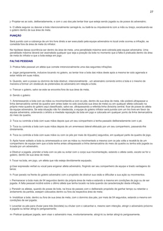 27
j- Projetar-se ao solo, deliberadamente, e com o uso dos pés tentar tirar que esteja sendo jogada ou de posse do adversário;
k- O atleta segurar ou desviar a bola intencionalmente carregá-la, ou batê-la ou impulsioná-la com a mão ou braço, excetuando-se
o goleiro dentro de sua área de meta.
PUNIÇÃO
Será punido com a cobrança de um tiro livre direto a ser executado pela equipe adversária no local onde ocorreu a infração, se
cometida fora da área de meta do infrator.
Na hipótese dessa ocorrência ser dentro da área de meta, uma penalidade máxima será cobrada pela equipe adversária. Uma
penalidade máxima deverá ser assinalada qualquer que seja a posição da bola no momento que a falta é praticada dentro da área
de meta do infrator e que a bola esteja em jogo.
FALTAS PESSOAIS
3- Pratica falta pessoal um atleta que comete intrencionalmente uma das seguintes infrações:
a- Jogar perigosamente, inclusive tocando no goleiro, ao tentar tirar a bola das mãos deste após a mesma ter sido agarrada e
estar retida em suas mãos;
b- Quando, sem a posse ou domínio da bola obstruir, intencionalmente , um adversário correndo entre a bola e o mesmo de
maneira a formar um obstáculo às pretensões do adversário em relação a bola;
c- Trancar o goleiro, salvo se este se encontra fora de sua área de meta;
d- Sendo o goleiro:
1- Arremessando a bola com as mãos ou movimentando-a com os pés, dentro de sua área de meta, não poderá ultrapassar a
linha demarcatória central da quadra sem antes bater no solo (excluída sua área de meta) ou em qualquer atleta colocado na
própria meia quadra do goleiro aqui classificado, salvo-se, ultrapassando a referida linha divisória central, ficar de posse do atleta
da equipe adversária. Se esta situação não for obedecida, a equipe do goleiro infrator será punida com um tiro livre em favor da
equipe adversária, ordenando o árbitro a imediata reposição da bola em jogo e colocada em qualquer ponto da linha demarcatória
do meio da quadra.
2- Toca ou controla a bola com suas mãos depois que um seu companheiro a tenha passado deliberadamente com o pé.
3- Toca ou controla a bola com suas mãos depois de um arremesso lateral efetuado por um seu companheiro, passando-lhe
diretamente.
4- Toca ou controla a bola com suas mãos ou com os pés por mais de 4(quatro) segundos, em qualquer parte da quadra de jogo.
5- Após haver soltado a bola ou arremessado-a com as mãos ou movimentado a mesma com os pés volta a recebê-la de um
companheiro de equipe sem que a bola tenha antes ultrapassado a linha demarcatória do meio da quadra ou tenha sido jogada ou
tocada por um adversário.
e-Obstruir a jogada, prender a bola com os pés ou evitar com o corpo sua movimentação, estando o atleta caído, exceto se for o
goleiro, dentro de sua área de meta;
f- Tocar na bola, em jogo, um atleta que não esteja devidamente equipado;
g-Usar expressão verbal ou vocal para enganar atleta adversário, fingindo ser seu companheiro de equipe e tirado vantagens do
lance;
h- Ficar parado na frente do goleiro adversário com o propósito de obstruir sua visão e dificultar a sua ação ou movimentos;
i- Permanecer a bola mais de 04 segundos dentro da própria área de meta e estando a mesma em condições de jogo ou de ser
jogada. A falta pessoal incidirá sobre o último atleta que tenha tocado na bola quando da caracterização desta infração;
j- Persistir os atletas, quando de posse de bola, na troca de passes com o deliberado propósito de ganhar tempo ou retardar o
andamento da partida, estejam colocados dentro ou fora da respectiva área de meta;
k- Imobilizar a bola, dentro ou fora de sua área de meta, com o domínio dos pés, por mais de 04 segundos, estando a mesma em
condições de ser jogada;
l- Levantar os pés para chutar para trás (bicicleta) ou chutar com o calcanhar e, mesmo sem intenção, atingir o adversário próximo
à jogada ou tentar atingi-lo perigosamente;
m- Praticar qualquer jogada, sem visar o adversário mas, involuntariamente, atingí-lo ou tentar atingí-lo perigosamente.
 