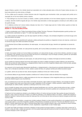 29
equipe infratora, quando o tiro indireto deverá ser executado com a bola colocada sobre a linha de 6 (seis) metros da área e no
local mais próximo de onde ocorreu a infração.
10- Se o atleta que for executar o tirolivre demorar mais de 4 segundos para movimentar a bola, sua equipe será punida com a
marcação de um tiro livre indireto contra a mesma.
11- Para distinguir se o tiro livre é direto ou indireto, o árbitro, quando assinalar um tiro livre indireto erguerá um dos braços sobre
a cabeça, devendo mantê-lo erguido até que o tiro indireto seja executado e a bola seja jogada ou tocada por outro atleta ou saia
da quadra de jogo.
12- A distância mínima de 5 (cinco) metros indicada nos itens 4,6 e 7 desta regra será de 3 (três) metros quando se tratar de
quadra com área de meta de 4 metros.
REGRA 14 - FALTAS ACUMULATIVAS
1- Serão consideradas como "Faltas Acumulativas"todas as faltas Técnicas, Pessoais e Disciplinares(estas quando punidas com
cartão amarelo) capituladas na regra nº 12, além das seguintes situações :
a- o cartão amarelo de advertência, que não seja originário de falta ou infraçào, é de anotação obrigatória na súmula de jogo como
falta acumulativa da equipe.
b- se o cartão amarelo de advertência for aplicado a atleta participante da partida ou integrante do banco de reservas, anotar-se-á
na súmula de jogo como falta acumulativa da equipe.
2- As primeiras 5(cinco) faltas acumulativas, de cada equipe , em cada período de jogo, deverão ser registradas na súmula da
partida.
3- As equipes poderão cometer, em cada período da partida, até 5 (cinco) faltas acumulativas com direito a formação de barreira
de atletas.
4- Após uma equipe cometer as 5 (cinco) faltas acumulativas, em cada período do jogo, os tiros livres indiretos, previstos na regra
12, passarão a ser cobrados como tiro livre direto sem levar em consideraçào o tipo de infração cometida, podendo ser assinalado
um tento, diretamente na cobrança desse tiro livre.
5- A partir da 6ª falta acumulativa de cada equipe, em cada período de jogo, é vedada a formação de barreira de atletas;
a) por ocasião da cobrança desses tiros livres será exigido que todos os atletas (exceção do goleiro defensor que deverá ficar
dentro de sua área de meta) coloquen-se, obrigatoriamente, atrás de uma linha imaginária traçada sobre a linha da bola, paralela
a linha de fundo e fora da área de meta.
b) o executor do tiro deverá estar plenamente identificado e, obrigatoriamente, a bola deverá ser acionada diretamente para a
meta, com a intenção de assinalar um tento, vedado o passe da bola, em qualquer sentido para atleta da própria equipe.
c) o goleiro, dentro de sua área de meta, deverá respeitar a distância mínima de 5 metros da bola.
d) os demais atletas em jogo deverão respeitar a distância de 5 metros da bola e atrás da referida linha imaginária.
e) nenhum atleta poderá obstruir o atleta executante do tiro livre nem ultrapassar a linha imaginária antes que a bola tenha
percorrido distância igual a sua circunferência.
f) se, na cobrança de um tiro livre sem direito a formação de barreira, algum atleta da equipe infratora, com exceção do goleiro,
invadir o espaço vazio antes que a bola entre em jogo, respeitada a lei da vantagem, o árbitro advertirá o atleta infrator com a
apresentação do cartão amarelo, repetindo a cobrança do tiro livre, se for o caso.
g) se a invasão do espaço vazio ocorrer por atleta da equipe beneficiada com o tiro livre, antes da bola entrar em jogo, o árbitro
interromperá a partida dando posse de bola para a equipe adversária que reiniciará a partida com a cobrança de um tiro livre
indireto no local onde ocorreu a infração.
6- Nenhum tiro livre poderá ser cobrado a uma distância inferior a 6 metros da trave de meta. Nas quadras de jogo de tamanho
reduzido, onde a área de meta tiver 4 metros, se a falta for praticada a uma distância inferior a 6 metros, o árbitro fará respeitar a
distância medindo 2 metros da linha da área de meta para fora, em linha reta do meio da trave de meta em direção ao local onde
ocorreu a falta.
7- A partir da 6ª falta acumulativa, a equipe que cometer qualquer infração na meia quadra adversária ou em qualquer local de sua
meia quadra ulterior a uma linha imaginária, paralela a linha divisória e projetada na marca do "Tiro livre sem Barreira" para as
laterais. O árbitro determinará que, para a cobrança dessa falta contra a equipe infratora, seja a bola colocada na marca indicada
no item 5 da regra 01, sendo dali desferido o chute, respeitando o especificado no item 5 desta regra.
8- A partir da 6ª falta acumulativa ocorrendo a infração na meia quadra da equipe infratora, no espaço vazio entre a marca de 12
metros e a área de meta, o atleta que executar o tiro livre poderá optar pela permanência da bola no local da infração ou colocá-la
na marca indicada no item 5 da regra 01.
 