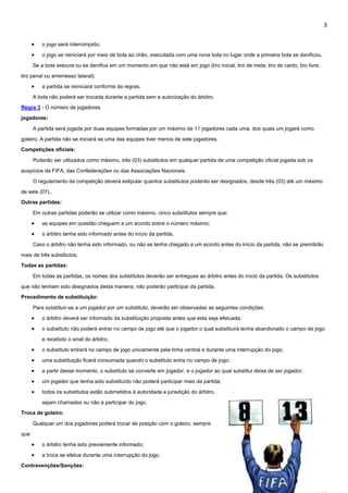 3
 o jogo será interrompido;
 o jogo se reiniciará por meio de bola ao chão, executada com uma nova bola no lugar onde a primeira bola se danificou.
Se a bola estoura ou se danifica em um momento em que não está em jogo (tiro inicial, tiro de meta, tiro de canto, tiro livre,
tiro penal ou arremesso lateral):
 a partida se reiniciará conforme às regras.
A bola não poderá ser trocada durante a partida sem a autorização do árbitro.
Regra 3 - O número de jogadores
jogadores:
A partida será jogada por duas equipes formadas por um máximo de 11 jogadores cada uma, dos quais um jogará como
goleiro. A partida não se iniciará se uma das equipes tiver menos de sete jogadores.
Competições oficiais:
Poderão ser utilizados como máximo, três (03) substitutos em qualquer partida de uma competição oficial jogada sob os
auspícios da FIFA, das Confederações ou das Associações Nacionais.
O regulamento da competição deverá estipular quantos substitutos poderão ser designados, desde três (03) até um máximo
de sete (07)..
Outras partidas:
Em outras partidas poderão se utilizar como máximo, cinco substitutos sempre que:
 as equipes em questão cheguem a um acordo sobre o número máximo;
 o árbitro tenha sido informado antes do início da partida.
Caso o árbitro não tenha sido informado, ou não se tenha chegado a um acordo antes do início da partida, não se premitirão
mais de três substitutos.
Todas as partidas:
Em todas as partidas, os nomes dos substitutos deverão ser entregues ao árbitro antes do início da partida. Os substitutos
que não tenham sido designados desta maneira, não poderão participar da partida.
Procedimento de substituição:
Para substituir-se a um jogador por um substituto, deverão ser observadas as seguintes condições:
 o árbitro deverá ser informado da substituição proposta antes que esta seja efetuada;
 o substituto não poderá entrar no campo de jogo até que o jogador o qual substituirá tenha abandonado o campo de jogo
e recebido o sinal do árbitro;
 o substituto entrará no campo de jogo unicamente pela linha central e durante uma interrupção do jogo;
 uma substituição ficará consumada quando o substituto entra no campo de jogo;
 a partir desse momento, o substituto se converte em jogador, e o jogador ao qual substitui deixa de ser jogador;
 um jogador que tenha sido substituído não poderá participar mais da partida;
 todos os substitutos estão submetidos à autoridade e jurisdição do árbitro,
sejam chamados ou não a participar do jogo.
Troca de goleiro:
Qualquer um dos jogadores poderá trocar de posição com o goleiro, sempre
que:
 o árbitro tenha sido previamente informado;
 a troca se efetue durante uma interrupção do jogo.
Contravenções/Sanções:
 