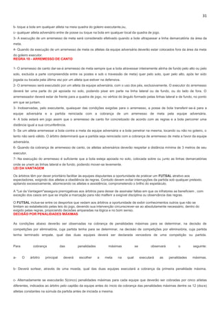 31
b- toque a bola em qualquer atleta na meia quadra do goleiro executante,ou,
c- qualquer atleta adversário entre de posse ou toque na bola em qualquer local da quadra de jogo.
3- A execução de um arremesso de meta será considerado efetivado quando a bola ultrapassar a linha demarcatória da área da
meta.
4- Quando da execução de um arremesso de meta os atletas da equipe adversária deverão estar colocados fora da área da meta
do goleiro executor.
REGRA 18 - ARREMESSO DE CANTO
1- O arremesso de canto dar-se-á arremesso de meta sempre que a bola atravessar inteiramente alinha de fundo pelo alto ou pelo
solo, excluida a parte compreendida entre os postes e sob o travessão de meta) quer pelo solo, quer pelo alto, após ter sido
jogada ou tocada pela última vez por um atleta que estiver na defensiva.
2- O arremesso será executado por um atleta da equipe adversária, com o uso dos pés, exclusivamente. O executor do arremesso
deverá ter uma parte do pé apoiada no solo, podendo pisar em parte na linha lateral ou de fundo, ou do lado de fora. O
arremessador deverá estar de frente para a quadra de jogo, no vértice do ângulo formado pelas linhas lateral e de fundo, no ponto
em que se juntam.
3- Inobservadas, pelo executante, quaisquer das condições exigidas para o arremesso, a posse de bola transferir-se-á para a
equipe adversária e a partida reiniciada com a cobrança de um arremesso de meta pela equipe adversária.
4- A bola estará em jogo assim que o arremesso de canto for concretizado de acordo com as regras e a bola percorrer uma
distância igual a sua circunferência.
5- Se um atleta arremessar a bola contra a meta da equipe adversária e a bola penetrar na mesma, tocando ou não no goleiro, o
tento não será válido. O árbitro determinará que a partida seja reiniciada com a cobrança de arremesso de meta a favor da equipe
adversária.
6- Quando da cobrança de arremesso de canto, os atletas adversários deverão respeitar a distância mínima de 3 metros de seu
executor.
7- Na execução do arremesso é suficiente que a bola esteja apoiada no solo, colocada sobre ou junto as linhas demarcatórias
onde se unem as linhas lateral e de fundo, podendo mover-se levemente.
LEI DA VANTAGEM
Os árbitros têm por dever prioritário facilitar às equipes disputantes a oportunidade de praticar um FUTSAL atrativo aos
expectadores, exigindo dos atletas a obediência às regras. Contudo devem evitar interrupções da partida sob qualquer pretexto,
apitando excessivamente, aborrecendo os atletas e assistência, comprometendo o brilho do espetáculo.
A "Lei da Vantagem"assegura prerrogativas aos árbitros para deixar de assinalar faltas em que os infratores se beneficiem , com
exceção dos casos em que se impõe a marcação para não malferir a exigível disciplina ou observância das regras.
O FUTSAL inclue-se entre os desportos que vedam aos árbitros a oportunidade de exibir conhecimentos outros que não se
limitam ao estabelecido pelas leis do jogo, devendo sua intervenção circunscrever-se ao absolutamente necessário, dentro do
exigido pelas regras, propiciando decisões amparadas na lógica e no bom senso.
DECISÃO POR PENALIDADES MÁXIMAS
As condições abaixo deverão ser observadas na cobrança de penalidades máximas para se determinar, na decisão de
competições por eliminatória, cuja partida tenha para se determinar, na decisào de competições por eliminatória, cuja partida
tenha terminado empate, qual das duas equipes deverá ser declarada vencedora de uma competição ou partida.
Para cobrança das penalidades máximas se observará o seguinte:
a- O árbitro principal deverá escolher a meta na qual executará as penalidades máximas.
b- Deverá sortear, através de uma moeda, qual das duas equipes executará a cobrança da primeira penalidade máxima.
c- Alternadamente se executarão 5(cinco) penalidades máximas para cada equipe que deverão ser cobradas por cinco atletas
diferentes, indicados ao árbitro pelo capitão da equipe antes do ínicio da cobrança das penalidades máximas dentre os 12 (doze)
atletas constantes na súmula da partida antes de iniciada a mesma.
 