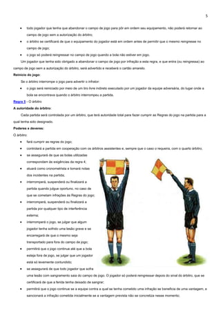 5
 todo jogador que tenha que abandonar o campo de jogo para pôr em ordem seu equipamento, não poderá retornar ao
campo de jogo sem a autorização do árbitro;
 o árbitro se certificará de que o equipamento do jogador está em ordem antes de permitir que o mesmo reingresse no
campo de jogo;
 o jogo só poderá reingressar no campo de jogo quando a bola não estiver em jogo.
Um jogador que tenha sido obrigado a abandonar o campo de jogo por infração a esta regra, e que entra (ou reingressa) ao
campo de jogo sem a autorização do árbitro, será advertido e receberá o cartão amarelo.
Reinício do jogo:
Se o árbitro interrompe o jogo para advertir o infrator:
 o jogo será reiniciado por meio de um tiro livre indireto executado por um jogador da equipe adversária, do lugar onde a
bola se encontrava quando o árbitro interrompeu a partida.
Regra 5 - O árbitro
A autoridade do árbitro:
Cada partida será controlada por um árbitro, que terá autoridade total para fazer cumprir as Regras do jogo na partida para a
qual tenha sido designado.
Poderes e deveres:
O árbitro:
 fará cumprir as regras do jogo;
 controlará a partida em cooperação com os árbitros assistentes e, sempre que o caso o requeira, com o quarto árbitro;
 se assegurará de que as bolas utilizadas
correspondam às exigências da regra 4;
 atuará como cronometrista e tomará notas
dos incidentes na partida;
 interromperá, suspenderá ou finalizará a
partida quando julgue oportuno, no caso de
que se cometam infrações às Regras do jogo;
 interromperá, suspenderá ou finalizará a
partida por qualquer tipo de interferência
externa;
 interromperá o jogo, se julgar que algum
jogador tenha sofrido uma lesão grave e se
encarregará de que o mesmo seja
transportado para fora do campo de jogo;
 permitirá que o jogo continue até que a bola
esteja fora de jogo, se julgar que um jogador
está só levemente contundido;
 se assegurará de que todo jogador que sofra
uma lesão com sangramento saia do campo de jogo. O jogador só poderá reingressar depois do sinal do árbitro, que se
certificará de que a ferida tenha deixado de sangrar;
 permitirá que o jogo continue se a equipe contra a qual se tenha cometido uma infração se beneficia de uma vantagem, e
sancionará a infração cometida inicialmente se a vantagem prevista não se concretiza nesse momento;
 