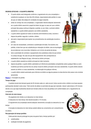 8
REGRAS OFOCIAIS - O QUARTO ARBITRO
 O quarto árbitro será designado conforme o regulamento de uma competição e
substituirá a qualquer um dos três (03) oficiais, responsáveis pela partida no caso
de que um deles não esteja em condições de seguir atuando;
 antes do começo de uma competição, o organizador deverá estipular claramente
se o quarto árbitro assumirá o papel de diretor de jogo no caso em que o árbitro
principal não possa continuar dirigindo a partida, ou se o fará, o primeiro árbitro
assistente e o quarto árbitro passará a ser árbitro assistente;
 o quarto árbitro ajudará em todos os deveres administrativos antes, durante e
depois da partida, segundo o solicite o árbitro;
 ele será o responsável para ajudar nos procedimentos de substituição durante a
partida;
 em caso de necessidade, controlará a substituição de bolas. Se durante uma
partida, a bola tiver que ser substituída por indicação do árbitro, ele se encarregará
de providenciar uma nova bola, limitando a um mínimo de perda de tempo;
 terá a autoridade de controlar o equipamento dos substitutos antes de que entrem
no campo de jogo. No caso de que dito equipamento não corresponda ao
estabelecido nas Regras do jogo, informará ao árbitro principal;
 o quarto árbitro assistirá ao árbitro principal em todo momento;
 depois da partida, o quarto árbitro submeterá um informe às autoridades competentes sobre qualquer falta ou outro
incidente que tenha ocorrido fora do campo visual do árbitro principal e dos seus assistentes. O quarto árbitro deverá
assistir ao árbitro e a seus assistentes, na elaboração de qualquer informe;
 o quarto árbitro estará autorizado para informar ao árbitro se alguma pessoa na área técnica não possui uma conduta
apropriada;
Regra 7 - A duração da partida
Tempo de jogo:
A partida durará dois tempos iguais de 45 minutos cada um, salvo se por mútuo acordo entre o árbitro e as duas equipes
participantes decidam outra coisa. Todo acordo de alterar os períodos de jogo (por exemplo, reduzir cada tempo a 40 minutos
devido a luz que seja insuficiente) deverá ser tomado antes do início da partida e em conformidade com o regulamento da
competição.
Intervalo do meio tempo:
Os jogadores tem direito a um descanso no meio tempo.
O descanso do meio tempo não deverá exceder a 15 minutos.
O regulamento da competição deverá estipular claramente a duração do descanso do meio
tempo.
A duração do descanso do meio tempo poderá alterar-se unicamente com consentimento
do árbitro.
Recuperação do tempo perdido:
Cada período deverá prolongar-se para recuperar todo o tempo perdido por:
 substituições;
 avaliação da lesão de jogadores;
 