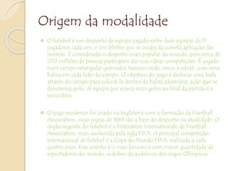 Origem da modalidade
 O futebol é um desporto de equipa jogado entre duas equipas de 11
jogadores cada um, e um árbitro que se ocupa da correta aplicação das
normas. É considerado o desporto mais popular do mundo, pois cerca de
270 milhões de pessoas participam das suas várias competições. É jogado
num campo retangular gramado( terreno onde cresce a relva), com uma
baliza em cada lado do campo. O objetivo do jogo é deslocar uma bola
através do campo para colocá-la dentro da baliza adversária, ação que se
denomina golo. A equipa que marca mais golos ao final da partida é a
vencedora.
 O jogo moderno foi criado na Inglaterra com a formação da Football
Association, cujas regras de 1863 são a base do desporto na atualidade. O
órgão regente do futebol é a Fédération Internationale de Football
Association, mais conhecida pela sigla FIFA. A principal competição
internacional de futebol é a Copa do Mundo FIFA, realizada a cada
quatro anos. Este evento é o mais famoso e com maior quantidade de
espectadores do mundo, o dobro da audiência dos Jogos Olímpicos.
 