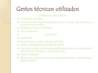 Gestos técnicos utilizados
CONTROLO COM O PEITO
 CONTROLE DE BOLA
 Para as bolas com trajetórias paralelas ao terreno de jogo, descendentes ou
ascendentes com ressalto.
 CONTROLO COM O TRONCO
 Para as bolas altas.
 O REMATE
 COM O PÉ
 Proporciona um maior impulso e precisão.
 COM O INTERIOR OU EXTERIOR DO PÉ
 Para todas as bolas com trajetória aberta no primeiro caso, e para bolas
com trajetória divergente, no segundo caso.
 COM A CABEÇA
 Efetua-se normalmente no seguimento de bolas altas e sobretudo nos
disparos à baliza.
 