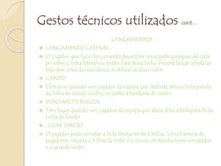 Gestos técnicos utilizados cont…
LANÇAMENTOS
 LANÇAMENTO LATERAL
 O jogador que faz o lançamento deverá ter uma parte qualquer de cada
pé sobre a linha lateral ou então fora dessa linha. Deverá lançar a bola de
trás, por cima da sua cabeça, e utilizar as duas mãos.
 CANTO
 Efetua-se quando um jogador da equipa que defende atira a bola para lá
da linha de fundo. Cobra-se junto à bandeira de canto.
 PONTAPÉ DE BALIZA
 Tem lugar quando um jogador da equipa que ataca atira a bola para lá da
linha de fundo.
 -LIVRE DIRETO
 O jogador pode rematar a bola diretamente à baliza. Uma barreira de
jogadores, situada a 9,15m da bola, é o único obstáculo entre rematador
e o guarda-redes.
 
