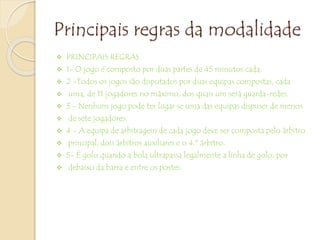 Principais regras da modalidade
 PRINCIPAIS REGRAS
 1- O jogo é composto por duas partes de 45 minutos cada;
 2 -Todos os jogos são disputados por duas equipas compostas, cada
 uma, de 11 jogadores no máximo, dos quais um será guarda-redes.
 3 - Nenhum jogo pode ter lugar se uma das equipas dispuser de menos
 de sete jogadores.
 4 - A equipa de arbitragem de cada jogo deve ser composta pelo árbitro
 principal, dois árbitros auxiliares e o 4.º árbitro.
 5- É golo quando a bola ultrapassa legalmente a linha de golo, por
 debaixo da barra e entre os postes.
 