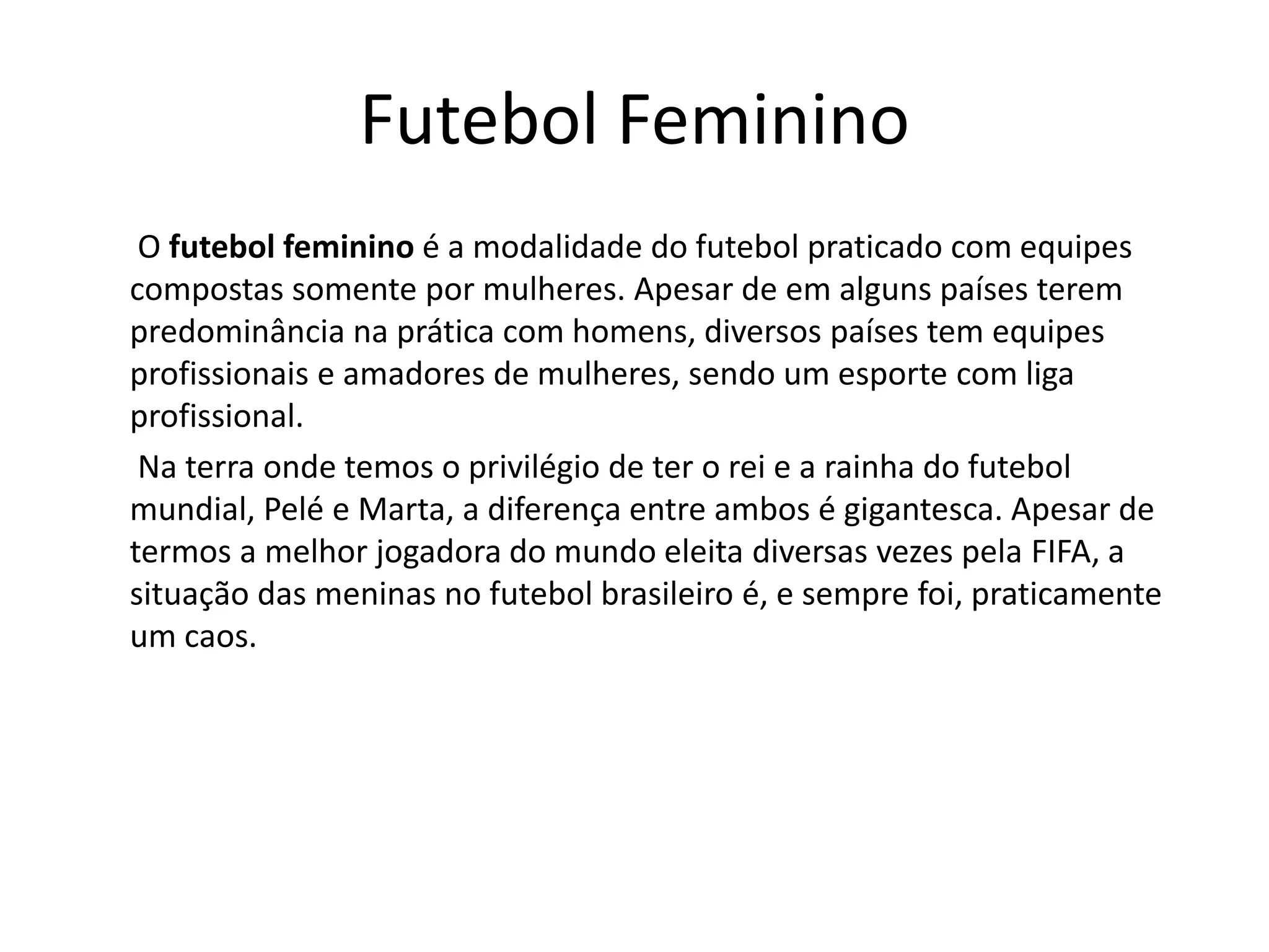 Futebol Feminino
O futebol feminino é a modalidade do futebol praticado com equipes
compostas somente por mulheres. Apesar de em alguns países terem
predominância na prática com homens, diversos países tem equipes
profissionais e amadores de mulheres, sendo um esporte com liga
profissional.
Na terra onde temos o privilégio de ter o rei e a rainha do futebol
mundial, Pelé e Marta, a diferença entre ambos é gigantesca. Apesar de
termos a melhor jogadora do mundo eleita diversas vezes pela FIFA, a
situação das meninas no futebol brasileiro é, e sempre foi, praticamente
um caos.
 