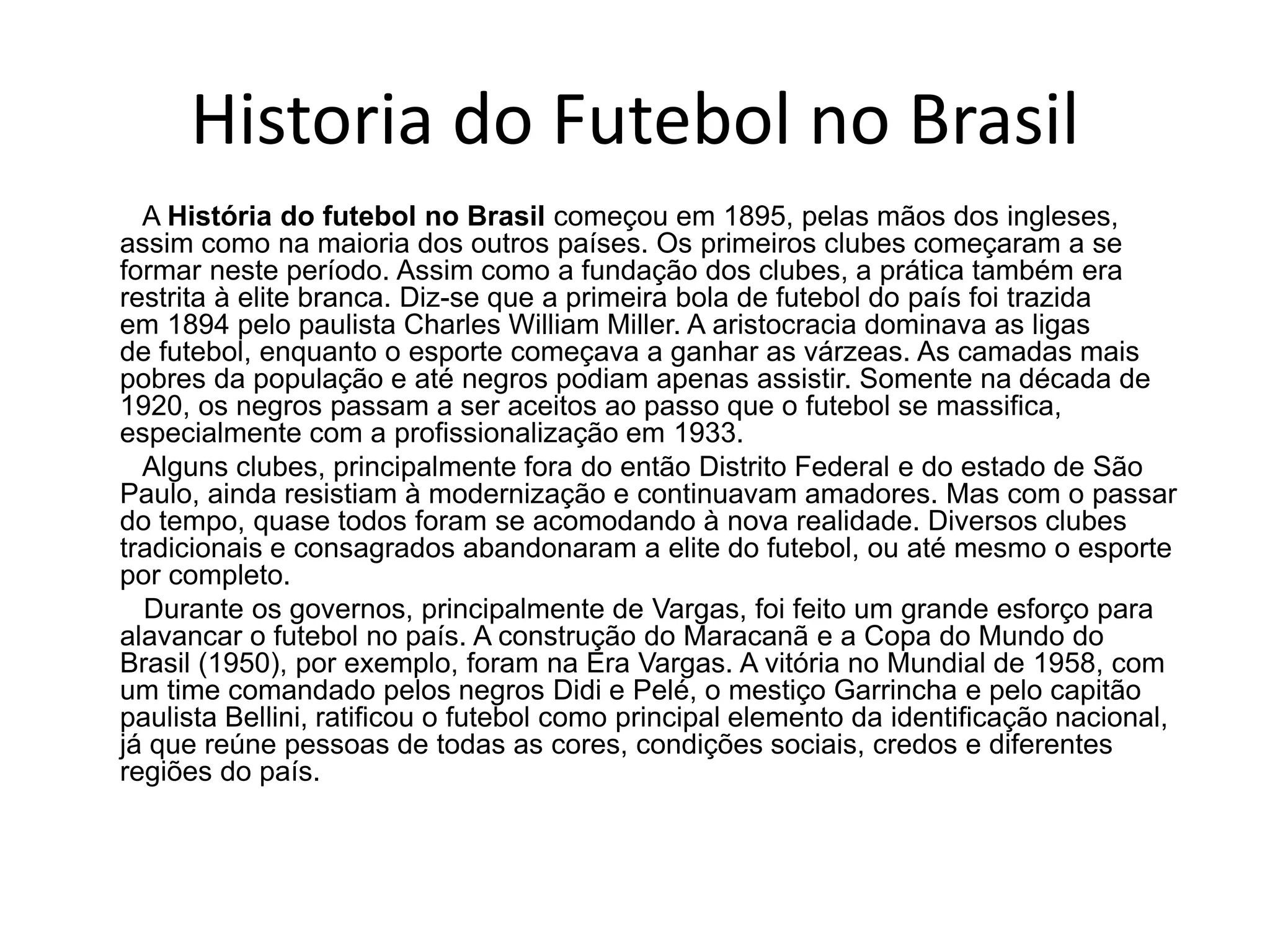Historia do Futebol no Brasil
A História do futebol no Brasil começou em 1895, pelas mãos dos ingleses,
assim como na maioria dos outros países. Os primeiros clubes começaram a se
formar neste período. Assim como a fundação dos clubes, a prática também era
restrita à elite branca. Diz-se que a primeira bola de futebol do país foi trazida
em 1894 pelo paulista Charles William Miller. A aristocracia dominava as ligas
de futebol, enquanto o esporte começava a ganhar as várzeas. As camadas mais
pobres da população e até negros podiam apenas assistir. Somente na década de
1920, os negros passam a ser aceitos ao passo que o futebol se massifica,
especialmente com a profissionalização em 1933.
Alguns clubes, principalmente fora do então Distrito Federal e do estado de São
Paulo, ainda resistiam à modernização e continuavam amadores. Mas com o passar
do tempo, quase todos foram se acomodando à nova realidade. Diversos clubes
tradicionais e consagrados abandonaram a elite do futebol, ou até mesmo o esporte
por completo.
Durante os governos, principalmente de Vargas, foi feito um grande esforço para
alavancar o futebol no país. A construção do Maracanã e a Copa do Mundo do
Brasil (1950), por exemplo, foram na Era Vargas. A vitória no Mundial de 1958, com
um time comandado pelos negros Didi e Pelé, o mestiço Garrincha e pelo capitão
paulista Bellini, ratificou o futebol como principal elemento da identificação nacional,
já que reúne pessoas de todas as cores, condições sociais, credos e diferentes
regiões do país.
 