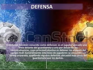 DEFENSA
El defensa, también conocido como defensor, es el jugador ubicado una
línea delante del guardameta y una por detrás de los
centrocampistas, cuyo principal objetivo es detener los ataques del
equipo rival. Generalmente esta línea de jugadores se encuentra en
forma arqueada, quedando algunos defensas ubicados más cerca del
guardameta que los demás.
 