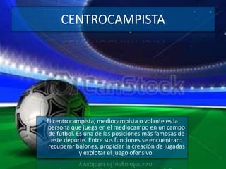 CENTROCAMPISTA
El centrocampista, mediocampista o volante es la
persona que juega en el mediocampo en un campo
de fútbol. Es una de las posiciones más famosas de
este deporte. Entre sus funciones se encuentran:
recuperar balones, propiciar la creación de jugadas
y explotar el juego ofensivo.
 