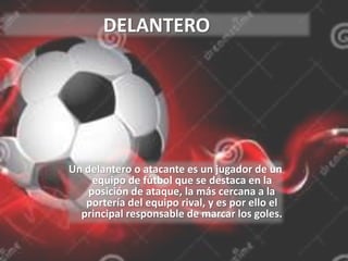 DELANTERO
Un delantero o atacante es un jugador de un
equipo de fútbol que se destaca en la
posición de ataque, la más cercana a la
portería del equipo rival, y es por ello el
principal responsable de marcar los goles.
 