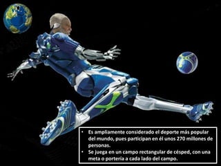 • Es ampliamente considerado el deporte más popular
del mundo, pues participan en él unos 270 millones de
personas.
• Se juega en un campo rectangular de césped, con una
meta o portería a cada lado del campo.
 