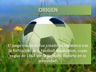 El juego moderno fue creado en Inglaterra tras
la formación de la Football Association, cuyas
reglas de 1863 son la base del deporte en la
actualidad.
 