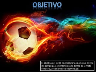 El objetivo del juego es desplazar una pelota a través
del campo para intentar ubicarla dentro de la meta
contraria, acción que se denomina gol.
 