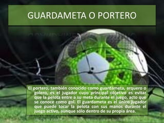 GUARDAMETA O PORTERO
El portero, también conocido como guardameta, arquero o
golero, es el jugador cuyo principal objetivo es evitar
que la pelota entre a su meta durante el juego, acto que
se conoce como gol. El guardameta es el único jugador
que puede tocar la pelota con sus manos durante el
juego activo, aunque sólo dentro de su propia área.
 