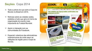  Toda a prévia do que será a Copa do
Mundo no Brasil em 2014.
 Notícias sobre as cidades sedes,
estádios e tudo que gira em torno da
organização do evento mais
importante do Futebol Mundial.
 Apoio e interação com as
comunidades do Facebook.
 Especial: cobertura das eliminatórias
sulamericanas de onde saem as
seleções da região para a Copa do
Mundo.
Seções Copa 2014
 