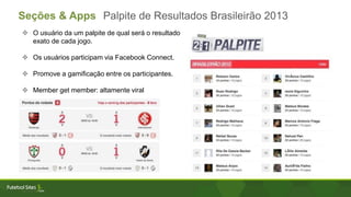 Seções & Apps Palpite de Resultados Brasileirão 2013
 O usuário da um palpite de qual será o resultado
exato de cada jogo.
 Os usuários participam via Facebook Connect.
 Promove a gamificação entre os participantes.
 Member get member: altamente viral
 