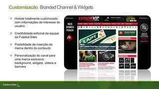 Customizacão BrandedChannel&Widgets
 Hotsite totalmente customizado
com informações de interesse do
usuário
 Credibilidade editorial da equipe
da Futebol Sites
 Posibilidade de inserção da
marca dentro do conteudo
 Personalização do canal para
uma marca exclusiva:
background, widgets, videos e
banners
 