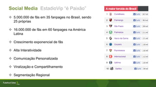 Social Media EstadioVip “é Paixão”
 5.000.000 de fãs em 35 fanpages no Brasil, sendo
25 próprias
 16.000.000 de fãs em 60 fanpages na América
Latina
 Crescimento exponencial de fãs
 Alta Interatividade
 Comunicação Personalizada
 Viralização e Compartilhamento
 Segmentação Regional
 