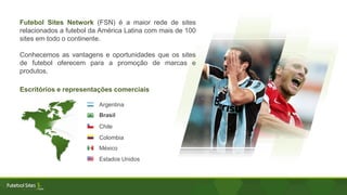 Futebol Sites Network (FSN) é a maior rede de sites
relacionados a futebol da América Latina com mais de 100
sites em todo o continente.
Conhecemos as vantagens e oportunidades que os sites
de futebol oferecem para a promoção de marcas e
produtos.
Escritórios e representações comerciais
Argentina
Brasil
Chile
Colombia
México
Estados Unidos
 