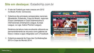  O site de Futebol que mais cresceu em 2012
no Brasil (Fonte: Comscore).
 Cobertura dos principais campeonatos nacionais
(Brasileirão, Estaduais, Copa do Brasil), regionais
(Copa Libertadores e Copa Sulamericana) e
internacionais (Champions League, Europa
League, La Liga, Calcio Premier League).
Dinâmica de leitura mais envolvente utilizando-se
permanentemente de recursos como galerias de
fotos e vídeos e apps integrados com o Facebook
 Cobertura especial da Copa das Confederações
2013 e Copa do Mundo 2014.
Site em destaque: EstadioVip.com.br
 