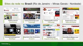 FlamengoRJ.com.br
Flamengo
NetFlu.com.br
Fluminense
EuSouFlamengo.com
Flamengo
Supervasco.com
Vasco da Gama
Torcedorbotafoguense
Botafogo
Guerreiro dos Gramados
Cruzeiro
ArenaRubroNegra.com
Vitoria (BA)
EcBahia.com
Esporte Clube Bahia
Sites da rede no Brasil (Rio de Janeiro – Minas Gerais - Nordeste)
 