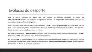 Evolução do desporto
Com a criação sucessiva de regras (que irei concluir no seguinte parágrafo) foi criada, em
1888, a Football Association com o objetivo de organizar os torneios e os campeonatos internacionais, sendo que esta
associação ainda gere o futebol na Inglaterra.
Com o passar dos anos, mais regras eram regulamentadas. Em 1871 a figura do guarda-redes foi criada, sendo que este
seria o único jogador que poderia tocar com a bola através dos membros superiores e este deveria ficar o mais próximo à
baliza, de modo a evitar que a bola entrasse na mesma.
Em 1875, foi estabelecida a regra do tempo, a partir daí, todas as partidas de futebol deveriam ter 90 minutos e em 1891
foi criado o penálti, para castigar as faltas, dentro da área do campo.
Por fim, em 1904, foi criada a FIFA (do francês: Fédération Internacionale de Football Association) que organiza - até hoje,
o futebol em todo o mundo. Sendo a mesma, quem organiza os grandes campeonatos entre seleções, nomeadamente o
Campeonato do Mundo, de quatro em quatro anos.
 